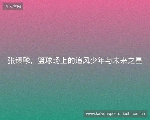 张镇麟,篮球场上的追风少年与未来之星 张镇麟,篮球场上的追风少年与未来之星